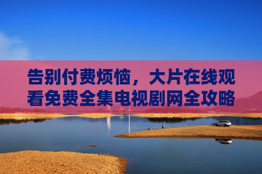 告别付费烦恼,大片在线观看免费全集电视剧网全攻略 告别付费烦恼,大片在线观看免费全集电视剧网全攻略