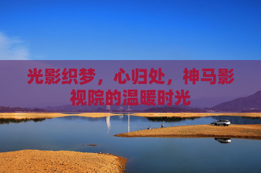 光影织梦,心归处,神马影视院的温暖时光 光影织梦,心归处,神马影视院的温暖时光