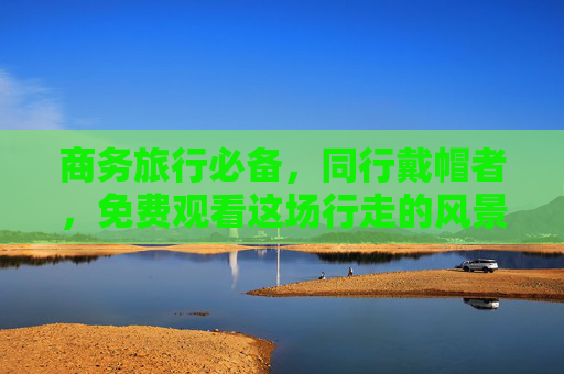 商务旅行必备,同行戴帽者,免费观看这场行走的风景展! 商务旅行必备,同行戴帽者,免费观看这场行走的风景展!