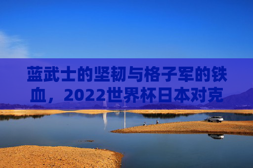 蓝武士的坚韧与格子军的铁血,2022世界杯日本对克罗地亚经典对决 蓝武士的坚韧与格子军的铁血,2022世界杯日本对克罗地亚经典对决