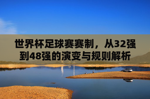 世界杯足球赛赛制,从32强到48强的演变与规则解析 世界杯足球赛赛制,从32强到48强的演变与规则解析