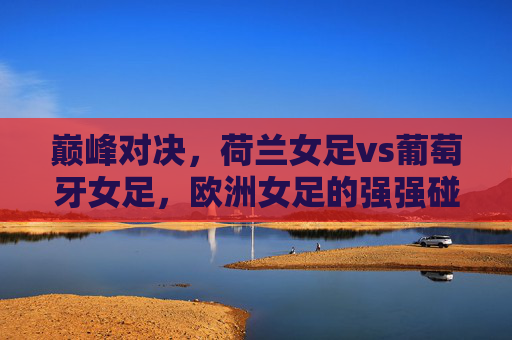 巅峰对决，荷兰女足vs葡萄牙女足，欧洲女足的强强碰撞