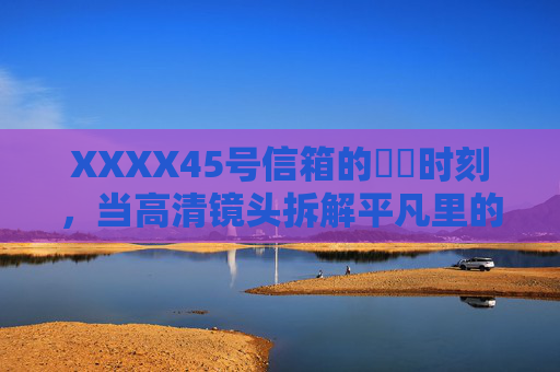 XXXX45号信箱的馃崋时刻,当高清镜头拆解平凡里的光 XXXX45号信箱的馃崋时刻,当高清镜头拆解平凡里的光