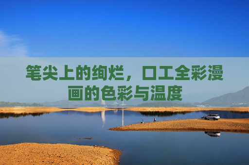 笔尖上的绚烂,口工全彩漫画的色彩与温度 笔尖上的绚烂,口工全彩漫画的色彩与温度