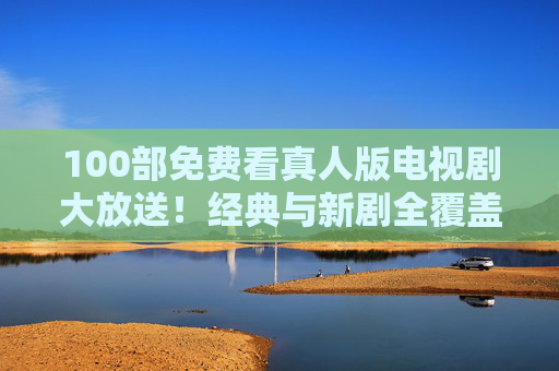 100部免费看真人版电视剧大放送！经典与新剧全覆盖，速速收藏