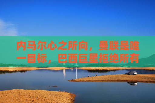 内马尔心之所向,曼联是唯一目标,巴西巨星拒绝所有其他选项 内马尔心之所向,曼联是唯一目标,巴西巨星拒绝所有其他选项