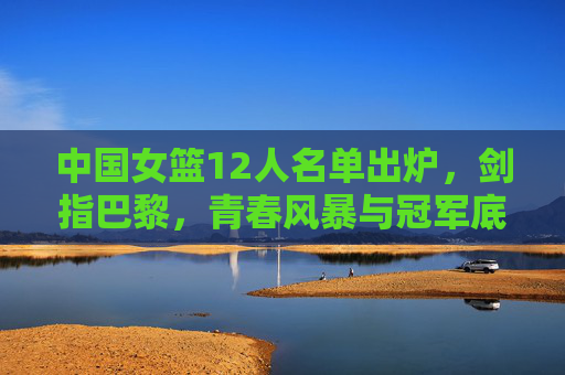 中国女篮12人名单出炉,剑指巴黎,青春风暴与冠军底蕴的交响 中国女篮12人名单出炉,剑指巴黎,青春风暴与冠军底蕴的交响