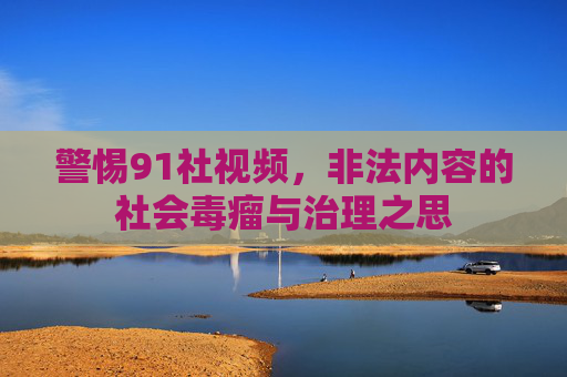 警惕91社视频,非法内容的社会毒瘤与治理之思 警惕91社视频,非法内容的社会毒瘤与治理之思