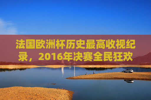法国欧洲杯历史最高收视纪录,2016年决赛全民狂欢,收视份额超24% 法国欧洲杯历史最高收视纪录,2016年决赛全民狂欢,收视份额超24%