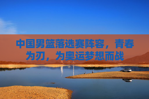 中国男篮落选赛阵容,青春为刃,为奥运梦想而战 中国男篮落选赛阵容,青春为刃,为奥运梦想而战