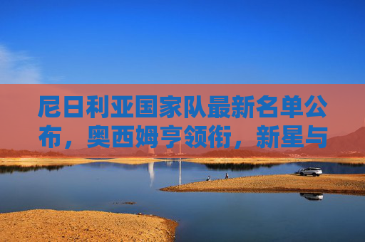 尼日利亚国家队最新名单公布,奥西姆亨领衔,新星与老将共筑超级雄鹰冲击力 尼日利亚国家队最新名单公布,奥西姆亨领衔,新星与老将共筑超级雄鹰冲击力