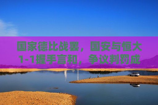 国家德比战罢,国安与恒大1-1握手言和,争议判罚成赛后焦点 国家德比战罢,国安与恒大1-1握手言和,争议判罚成赛后焦点