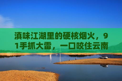 滇味江湖里的硬核烟火,91手抓大雷,一口咬住云南的魂 滇味江湖里的硬核烟火,91手抓大雷,一口咬住云南的魂