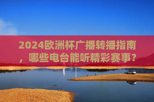 2024欧洲杯广播转播指南,哪些电台能听精彩赛事? 2024欧洲杯广播转播指南,哪些电台能听精彩赛事?