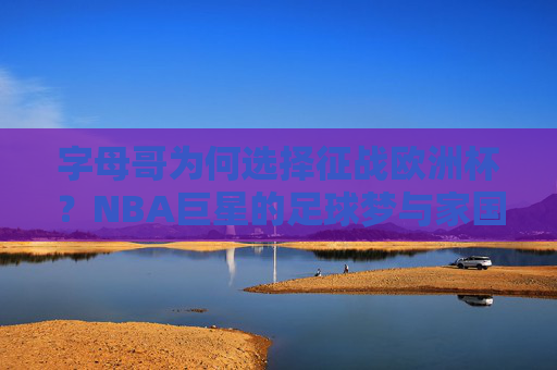 字母哥为何选择征战欧洲杯?NBA巨星的足球梦与家国双重驱动 字母哥为何选择征战欧洲杯?NBA巨星的足球梦与家国双重驱动