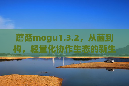 蘑菇mogu1.3.2,从菌到构,轻量化协作生态的新生长点 蘑菇mogu1.3.2,从菌到构,轻量化协作生态的新生长点