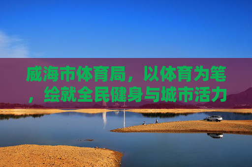 威海市体育局,以体育为笔,绘就全民健身与城市活力新画卷 威海市体育局,以体育为笔,绘就全民健身与城市活力新画卷