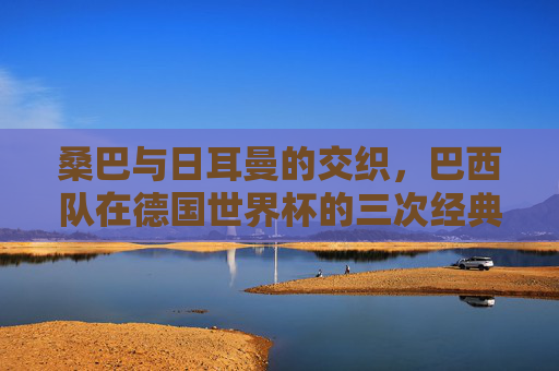 桑巴与日耳曼的交织,巴西队在德国世界杯的三次经典印记 桑巴与日耳曼的交织,巴西队在德国世界杯的三次经典印记