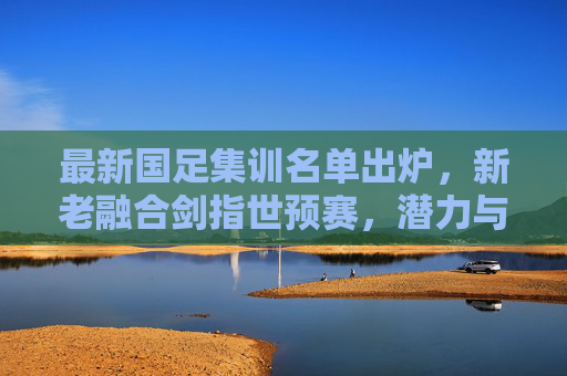 最新国足集训名单出炉,新老融合剑指世预赛,潜力与挑战并存 最新国足集训名单出炉,新老融合剑指世预赛,潜力与挑战并存