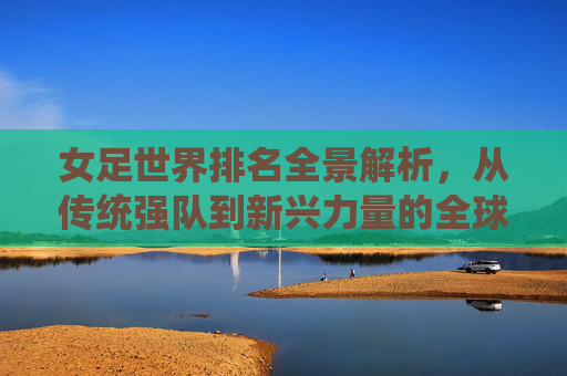 女足世界排名全景解析,从传统强队到新兴力量的全球格局 女足世界排名全景解析,从传统强队到新兴力量的全球格局