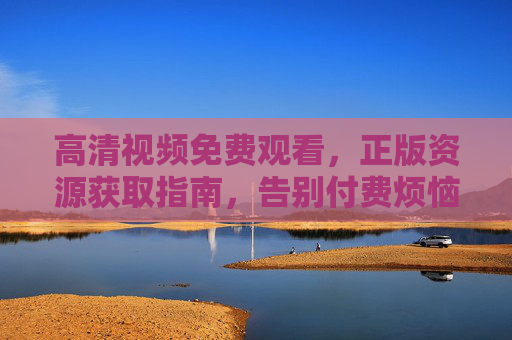 高清视频免费观看,正版资源获取指南,告别付费烦恼 高清视频免费观看,正版资源获取指南,告别付费烦恼