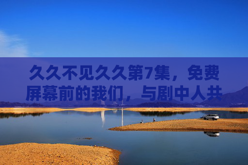 久久不见久久第7集,免费屏幕前的我们,与剧中人共赴久别之约 久久不见久久第7集,免费屏幕前的我们,与剧中人共赴久别之约