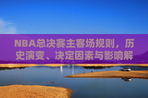 NBA总决赛主客场规则,历史演变、决定因素与影响解析 NBA总决赛主客场规则,历史演变、决定因素与影响解析