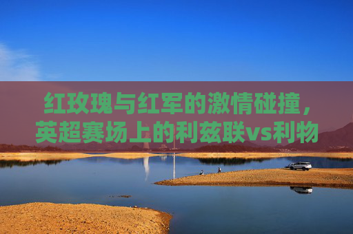 红玫瑰与红军的激情碰撞,英超赛场上的利兹联vs利物浦 红玫瑰与红军的激情碰撞,英超赛场上的利兹联vs利物浦