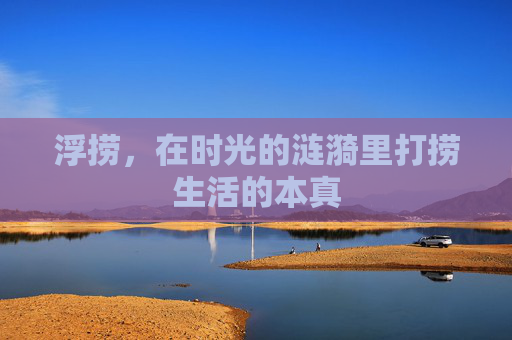 浮捞,在时光的涟漪里打捞生活的本真 浮捞,在时光的涟漪里打捞生活的本真