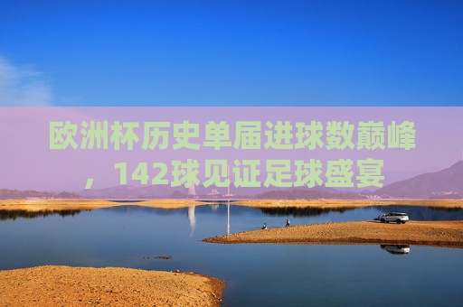 欧洲杯历史单届进球数巅峰,142球见证足球盛宴 欧洲杯历史单届进球数巅峰,142球见证足球盛宴