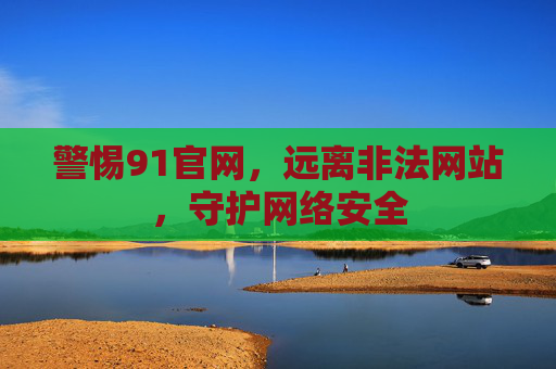 警惕91官网,远离非法网站,守护网络安全 警惕91官网,远离非法网站,守护网络安全