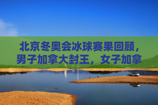 北京冬奥会冰球赛果回顾,男子加拿大封王,女子加拿大再夺冠,东道主书写新篇 北京冬奥会冰球赛果回顾,男子加拿大封王,女子加拿大再夺冠,东道主书写新篇