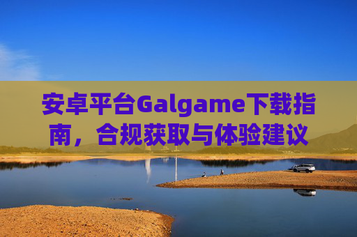 安卓平台Galgame下载指南,合规获取与体验建议 安卓平台Galgame下载指南,合规获取与体验建议