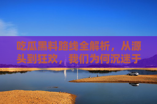 吃瓜黑料路线全解析,从源头到狂欢,我们为何沉迷于他人的塌房? 吃瓜黑料路线全解析,从源头到狂欢,我们为何沉迷于他人的塌房?