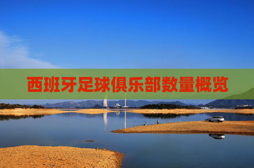 西班牙足球俱乐部数量概览 西班牙足球俱乐部数量概览