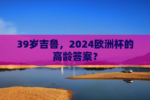 39岁吉鲁,2024欧洲杯的高龄答案? 39岁吉鲁,2024欧洲杯的高龄答案?