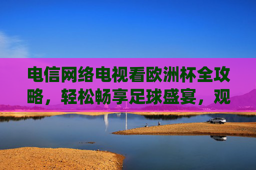 电信网络电视看欧洲杯全攻略,轻松畅享足球盛宴,观赛技巧一文get 电信网络电视看欧洲杯全攻略,轻松畅享足球盛宴,观赛技巧一文get