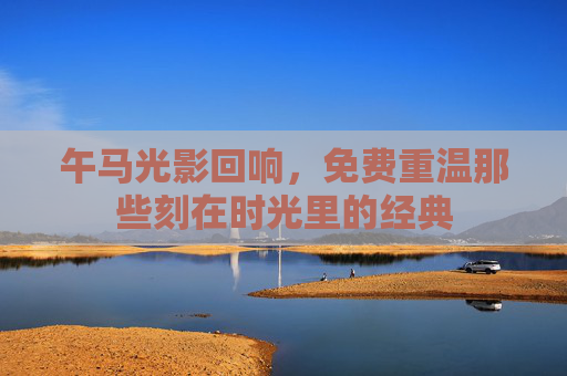 午马光影回响,免费重温那些刻在时光里的经典 午马光影回响,免费重温那些刻在时光里的经典