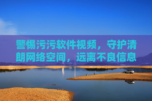 警惕污污软件视频,守护清朗网络空间,远离不良信息 警惕污污软件视频,守护清朗网络空间,远离不良信息