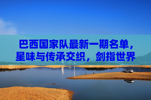 巴西国家队最新一期名单,星味与传承交织,剑指世界杯预选赛关键战 巴西国家队最新一期名单,星味与传承交织,剑指世界杯预选赛关键战