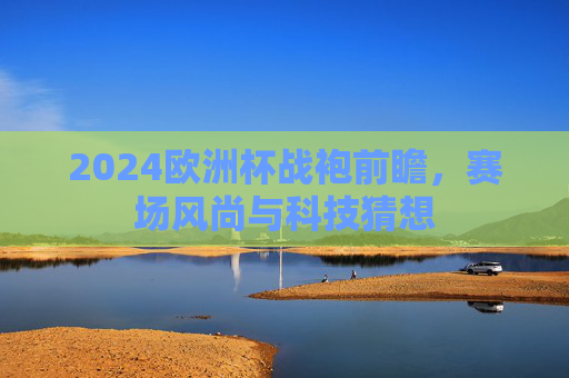 2024欧洲杯战袍前瞻,赛场风尚与科技猜想 2024欧洲杯战袍前瞻,赛场风尚与科技猜想