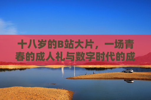 十八岁的B站大片,一场青春的成人礼与数字时代的成长叙事 十八岁的B站大片,一场青春的成人礼与数字时代的成长叙事