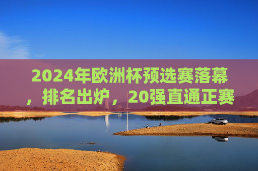 2024年欧洲杯预选赛落幕,排名出炉,20强直通正赛,黑马与冷门交织 2024年欧洲杯预选赛落幕,排名出炉,20强直通正赛,黑马与冷门交织