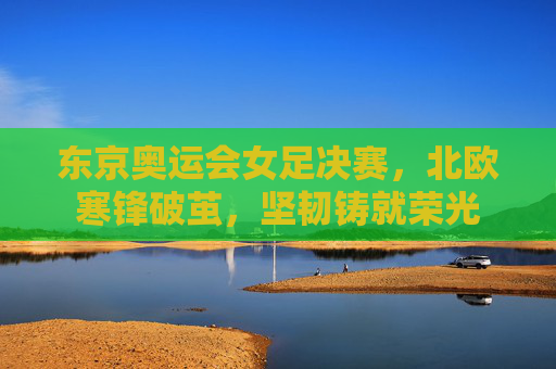 东京奥运会女足决赛,北欧寒锋破茧,坚韧铸就荣光 东京奥运会女足决赛,北欧寒锋破茧,坚韧铸就荣光