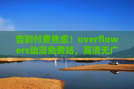 告别付费焦虑!overflowers动漫免费站,高清无广告,追番党的快乐老家 告别付费焦虑!overflowers动漫免费站,高清无广告,追番党的快乐老家