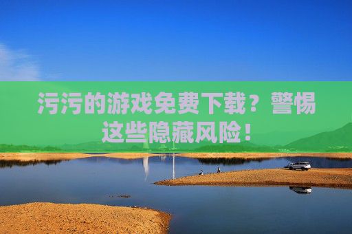 污污的游戏免费下载?警惕这些隐藏风险! 污污的游戏免费下载?警惕这些隐藏风险!