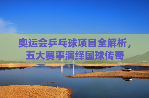 奥运会乒乓球项目全解析,五大赛事演绎国球传奇 奥运会乒乓球项目全解析,五大赛事演绎国球传奇