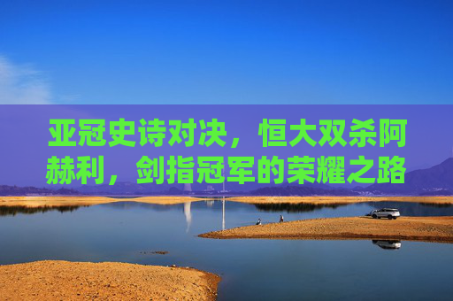 亚冠史诗对决,恒大双杀阿赫利,剑指冠军的荣耀之路 亚冠史诗对决,恒大双杀阿赫利,剑指冠军的荣耀之路