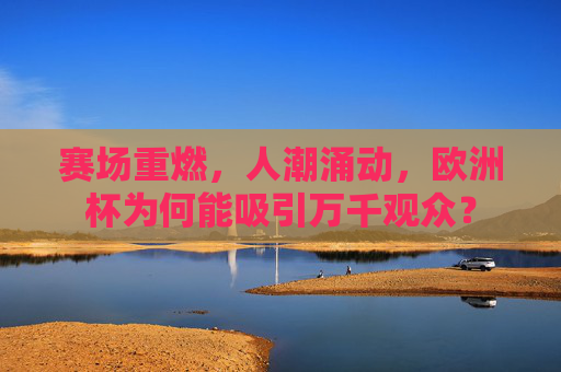 赛场重燃,人潮涌动,欧洲杯为何能吸引万千观众? 赛场重燃,人潮涌动,欧洲杯为何能吸引万千观众?