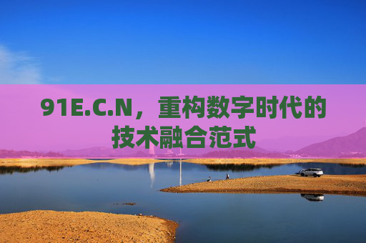 91E.C.N,重构数字时代的技术融合范式 91E.C.N,重构数字时代的技术融合范式
